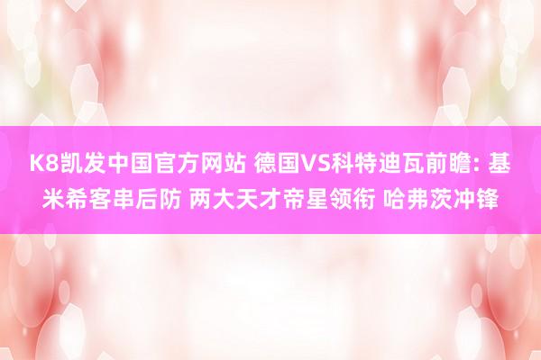 K8凯发中国官方网站 德国VS科特迪瓦前瞻: 基米希客串后防 两大天才帝星领衔 哈弗茨冲锋